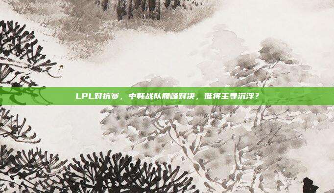 LPL对抗赛，中韩战队巅峰对决，谁将主导沉浮？