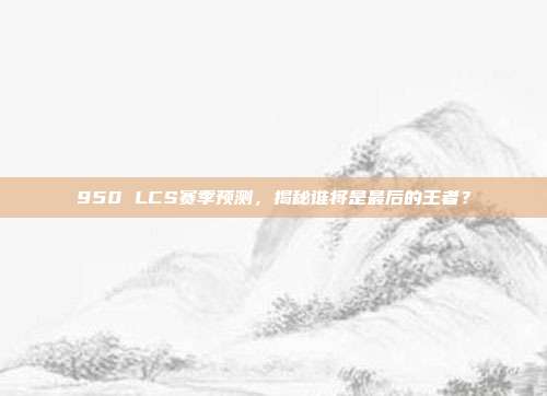 950 LCS赛季预测，揭秘谁将是最后的王者？