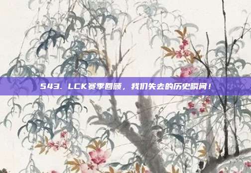 543. LCK赛季回顾，我们失去的历史瞬间！