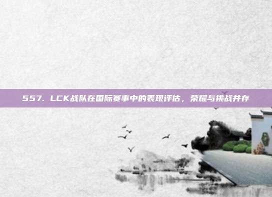 557. LCK战队在国际赛事中的表现评估，荣耀与挑战并存