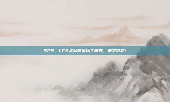 525，LCK战队新星选手崛起，未来可期！