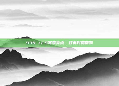 939 LCS赛季亮点，经典对局回顾