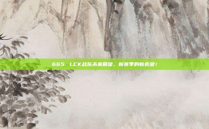 665. LCK战队未来展望，新赛季的新希望！