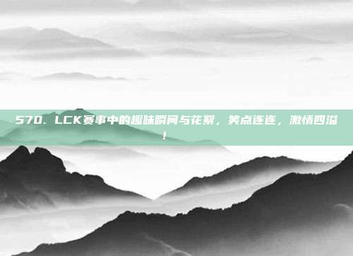 570. LCK赛事中的趣味瞬间与花絮，笑点连连，激情四溢！🎉