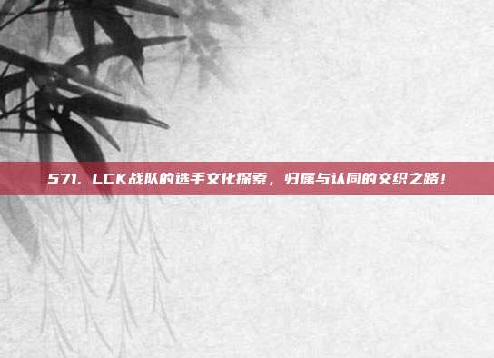 571. LCK战队的选手文化探索，归属与认同的交织之路！