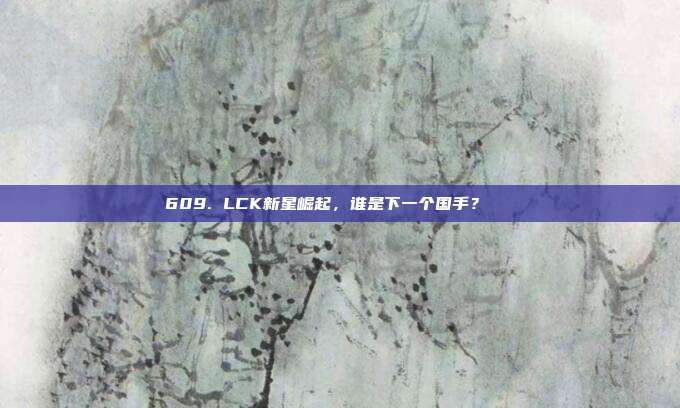 609. LCK新星崛起，谁是下一个国手？🌟