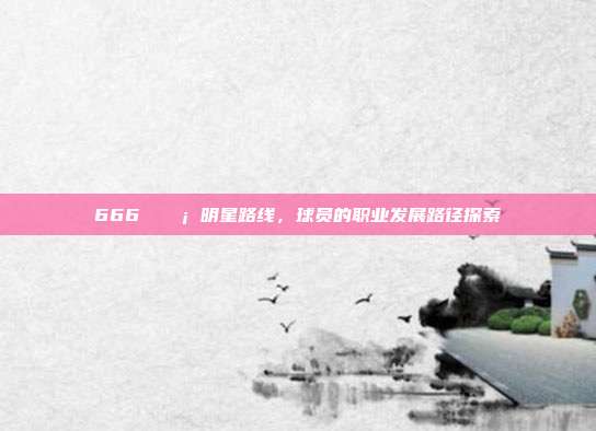 666 💡 明星路线，球员的职业发展路径探索