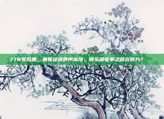 778号风暴，曼联球迷呼声高涨，俱乐部变革之路在何方？🔄