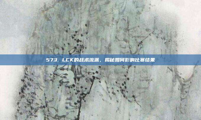 573. LCK的战术流派，揭秘如何影响比赛结果