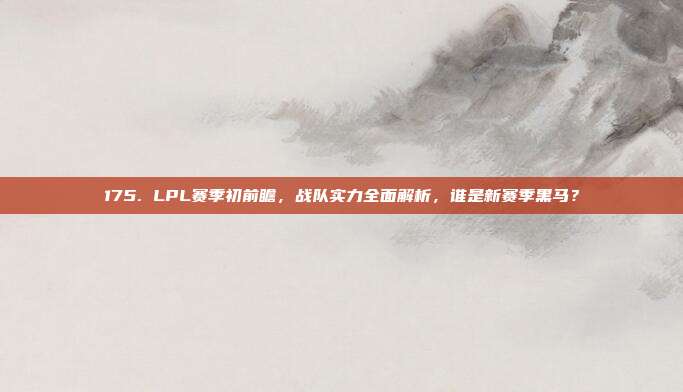 175. LPL赛季初前瞻，战队实力全面解析，谁是新赛季黑马？