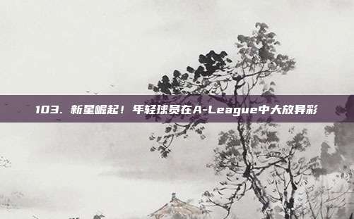 103. 新星崛起！年轻球员在A-League中大放异彩✨