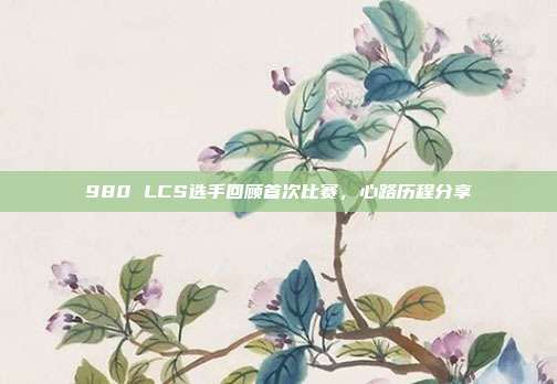 980 LCS选手回顾首次比赛，心路历程分享