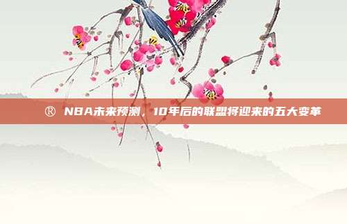 🔮 NBA未来预测，10年后的联盟将迎来的五大变革