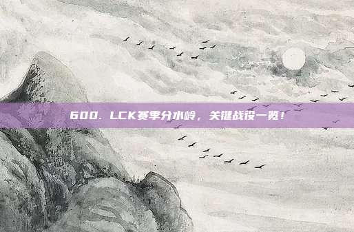 600. LCK赛季分水岭，关键战役一览！