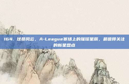 164. 球员风云，A-League赛场上的璀璨星辰，最值得关注的新星盘点