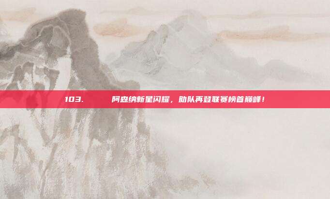 103. 🌟 阿森纳新星闪耀，助队再登联赛榜首巅峰！