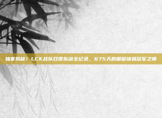 独家揭秘！LCK战队日常队训全记录，675天的磨砺铸就冠军之师