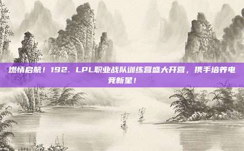 燃情启航！192. LPL职业战队训练营盛大开营，携手培养电竞新星！