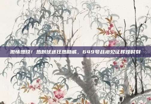 激情燃烧！热刺球迷狂热助威，649号战袍见证辉煌时刻