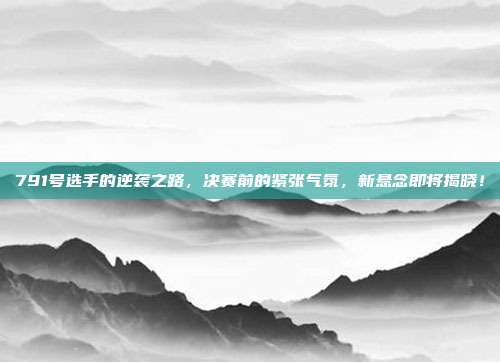 791号选手的逆袭之路，决赛前的紧张气氛，新悬念即将揭晓！