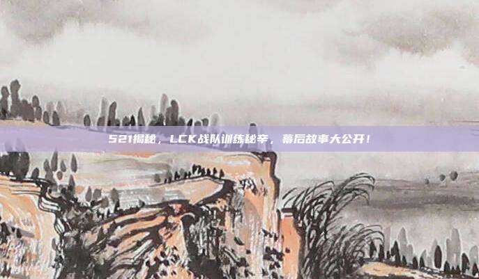 521揭秘，LCK战队训练秘辛，幕后故事大公开！