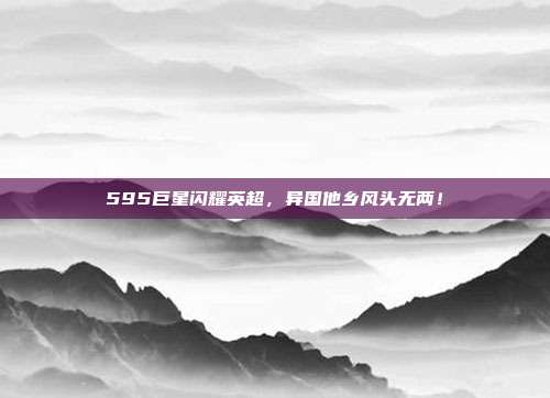 595巨星闪耀英超，异国他乡风头无两！