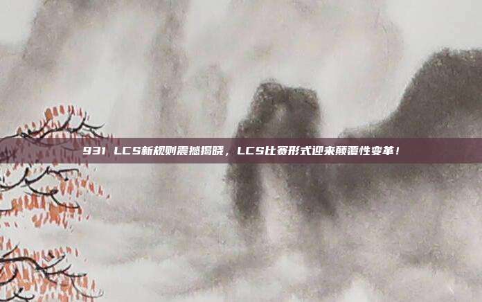 931 LCS新规则震撼揭晓，LCS比赛形式迎来颠覆性变革！