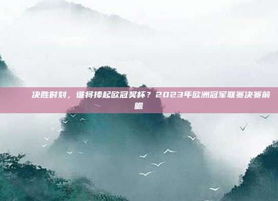 🏆 决胜时刻，谁将捧起欧冠奖杯？2023年欧洲冠军联赛决赛前瞻