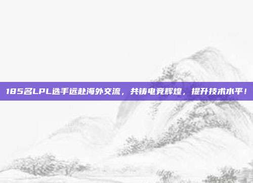 185名LPL选手远赴海外交流，共铸电竞辉煌，提升技术水平！