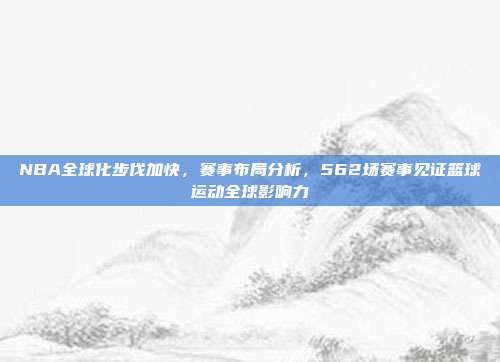 NBA全球化步伐加快，赛事布局分析，562场赛事见证篮球运动全球影响力